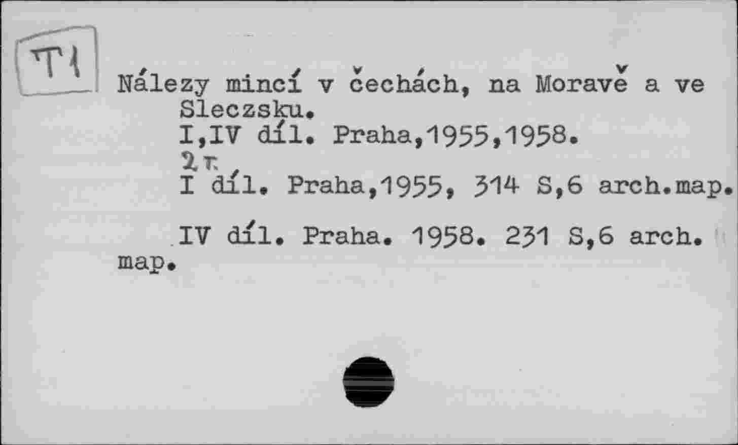 ﻿Т І	✓ * , / ,	*
_____ Nalezy minci v cechach, na Morave a ve Sleczsku.
I,IV dil. Praha,1955,1958.
2.Г. z
I dll. Praha,1955,	S,6 arch.map.
IV dll. Praha. 1958. 251 S,6 arch, map.